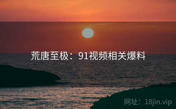 荒唐至极：91视频相关爆料