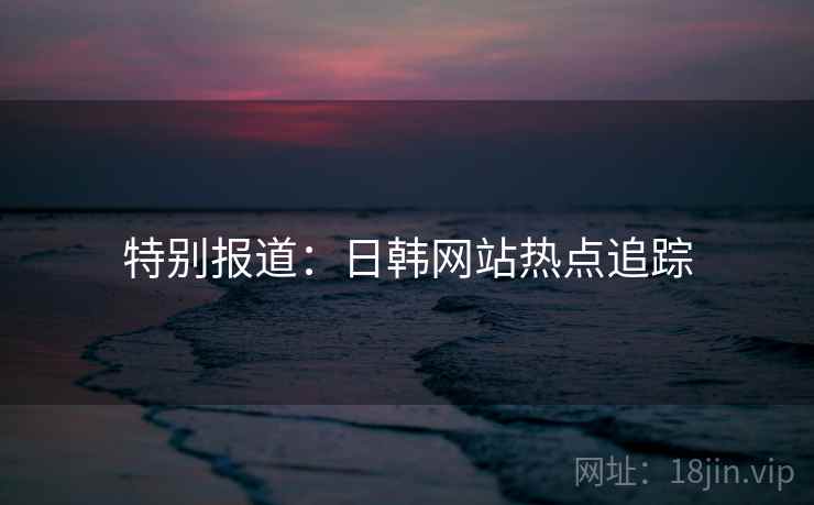 特别报道：日韩网站热点追踪