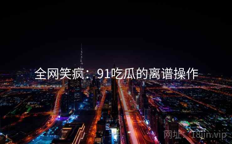 全网笑疯：91吃瓜的离谱操作