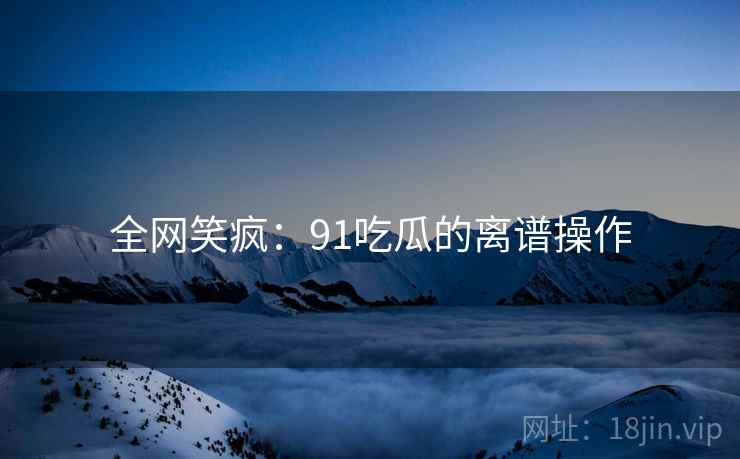 全网笑疯：91吃瓜的离谱操作