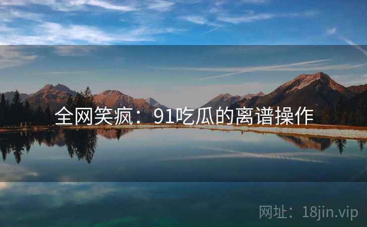 全网笑疯：91吃瓜的离谱操作