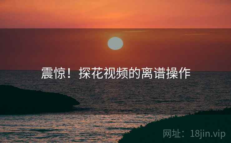 震惊！探花视频的离谱操作